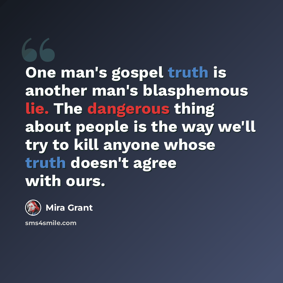 “One man's gospel truth is another man's blasphemous lie. The dangerous thing about people is the way we'll try to kill anyone whose truth doesn't agree with ours.” quote by Mira Grant
