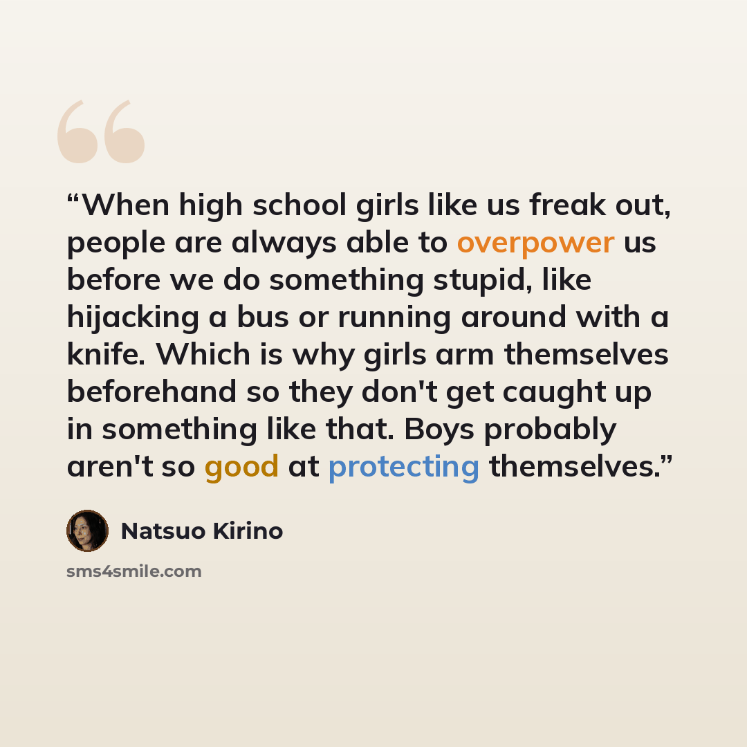 “When high school girls like us freak out, people are always able to overpower us before we do something stupid, like hijacking a bus or running around with a knife. Which is why girls arm themselves beforehand so they don't get caught up in something like that. Boys probably aren't so good at…” quote by Natsuo Kirino