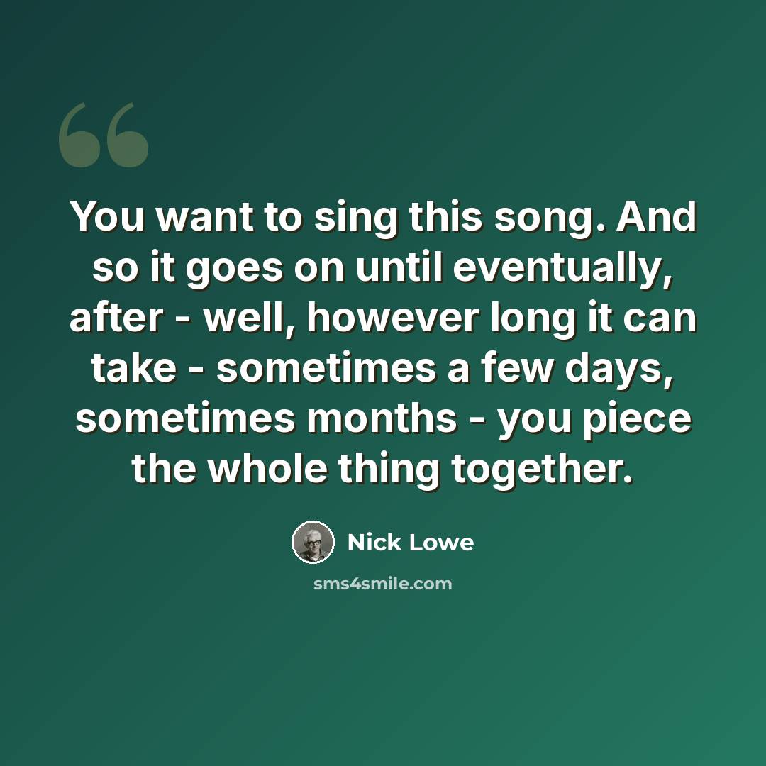 “You want to sing this song. And so it goes on until eventually, after - well, however long it can take - sometimes a few days, sometimes months - you piece the whole thing together.” quote by Nick Lowe