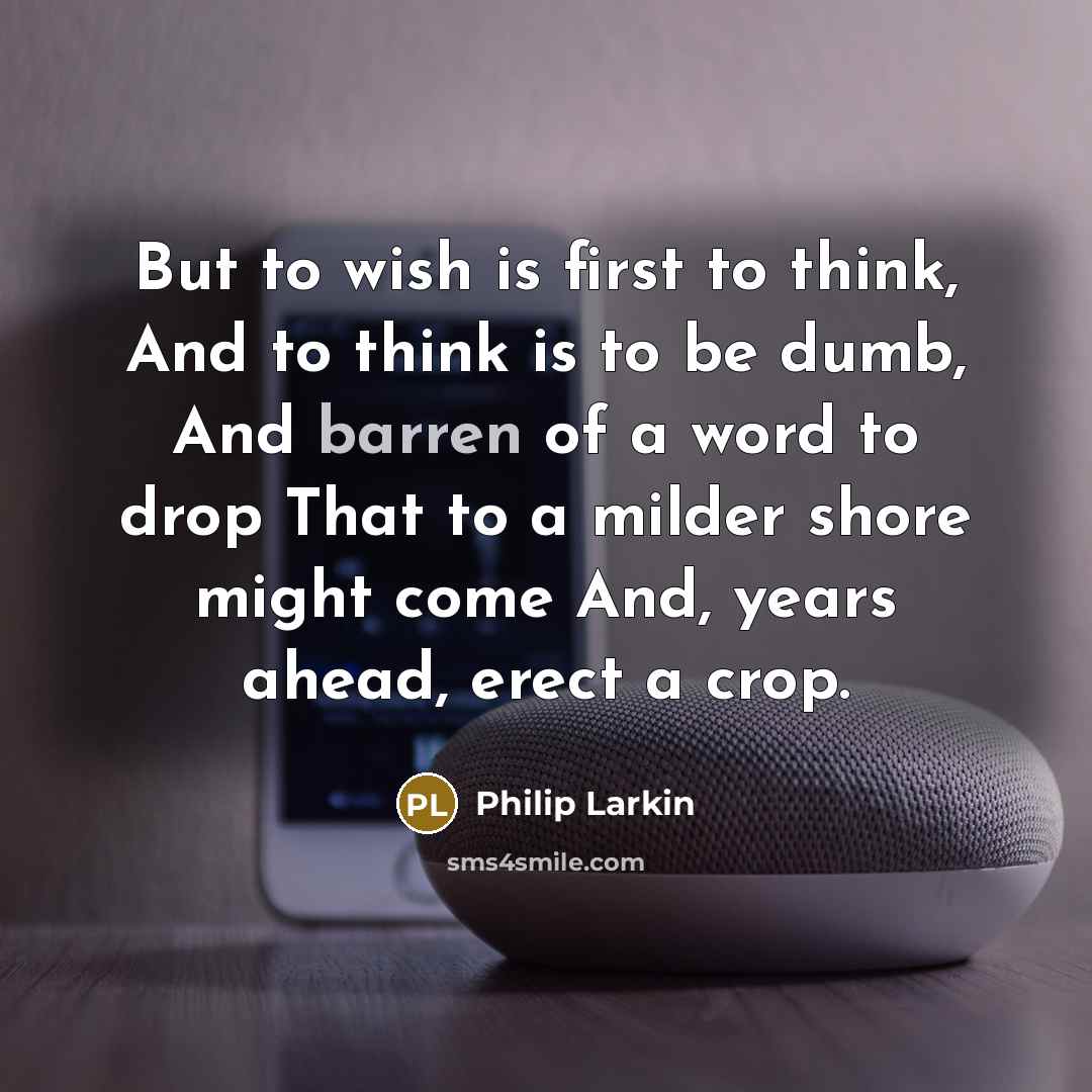 “But to wish is first to think, And to think is to be dumb, And barren of a word to drop That to a milder shore might come And, years ahead, erect a crop.” quote by Philip Larkin