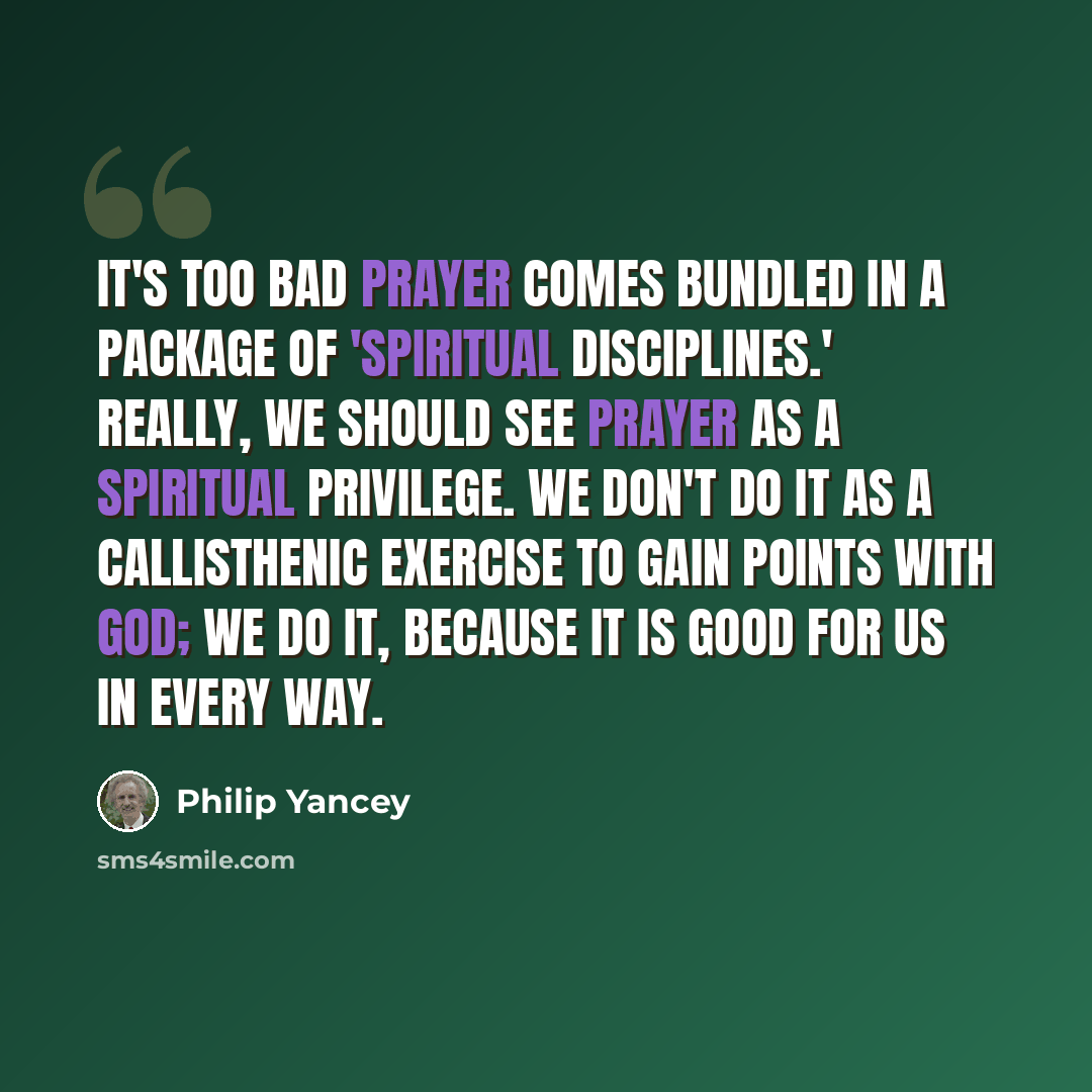 “It's too bad prayer comes bundled in a package of 'spiritual disciplines.' Really, we should see prayer as a spiritual privilege. We don't do it as a callisthenic exercise to gain points with God; we do it, because it is good for us in every way.” quote by Philip Yancey