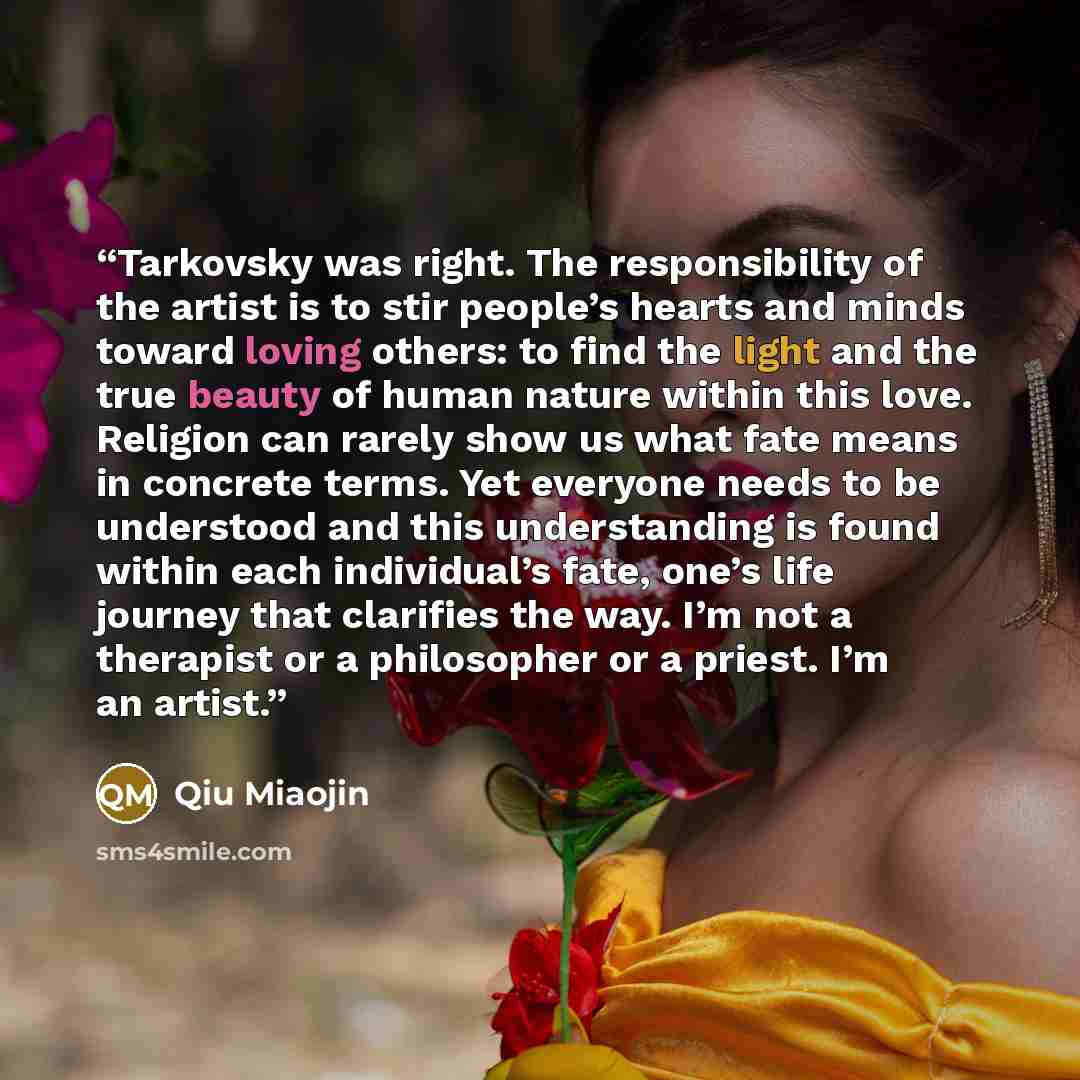 “Tarkovsky was right. The responsibility of the artist is to stir people’s hearts and minds toward loving others: to find the light and the true beauty of human nature within this love. Religion can rarely show us what fate means in concrete terms. Yet everyone needs to be understood and this…” quote by Qiu Miaojin