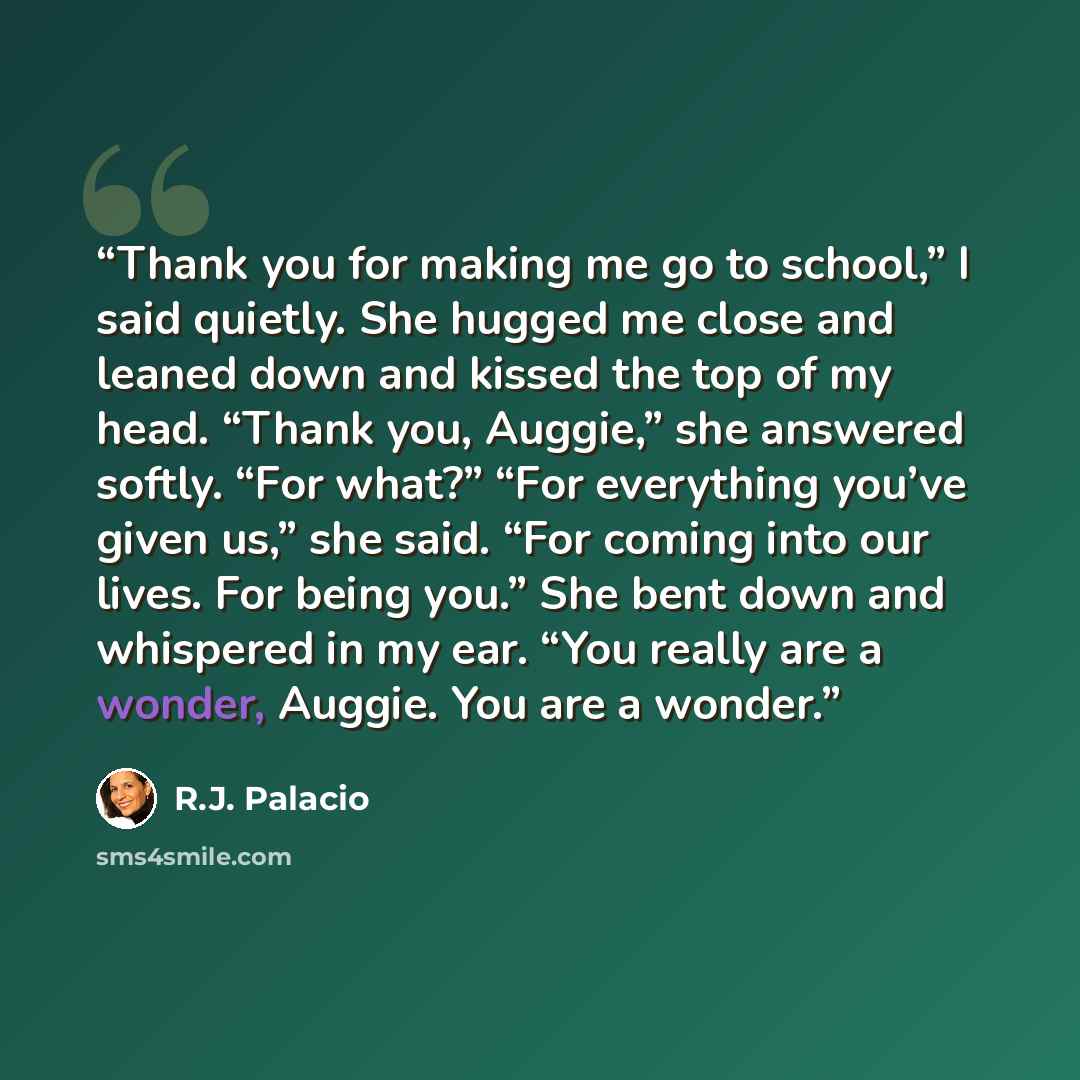 “Thank you for making me go to school,” I said quietly. She hugged me close and leaned down and kissed the top of my head. “Thank you, Auggie,” she answered softly. “For what?” “For everything you’ve given us,” she said. “For coming into our lives. For being you.” She bent down and whispered in my…” quote by R.J. Palacio
