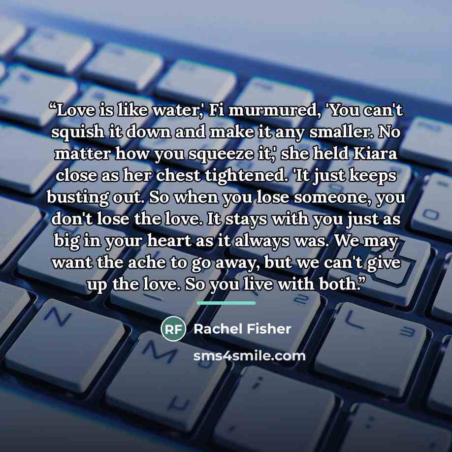 “Love is like water,' Fi murmured, 'You can't squish it down and make it any smaller. No matter how you squeeze it,' she held Kiara close as her chest tightened. 'It just keeps busting out. So when you lose someone, you don't lose the love. It stays with you just as big in your heart as it always…” quote by Rachel Fisher