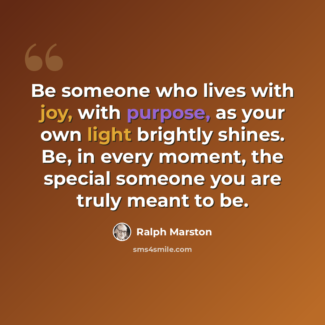 “Be someone who lives with joy, with purpose, as your own light brightly shines. Be, in every moment, the special someone you are truly meant to be.” quote by Ralph Marston