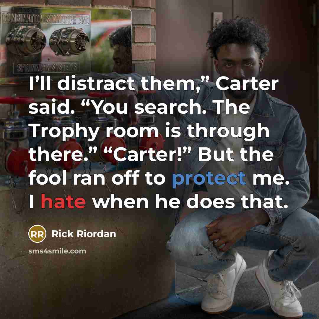 “I’ll distract them,” Carter said. “You search. The Trophy room is through there.” “Carter!” But the fool ran off to protect me. I hate when he does that.” quote by Rick Riordan