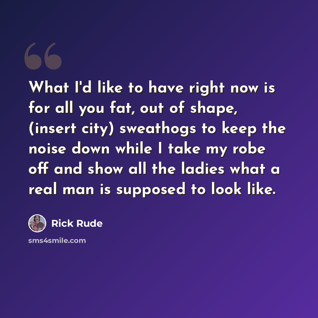 “What I'd like to have right now is for all you fat, out of shape, (insert city) sweathogs to keep the noise down while I take my robe off and show all the ladies what a real man is supposed to look like.” quote by Rick Rude