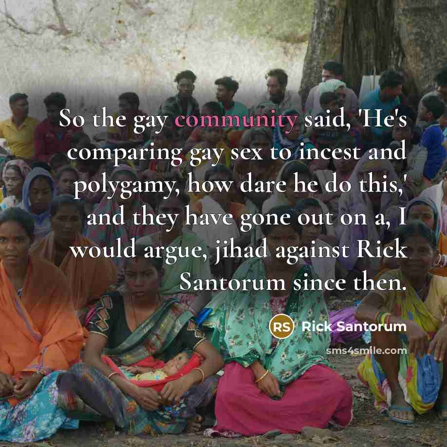 “So the gay community said, 'He's comparing gay sex to incest and polygamy, how dare he do this,' and they have gone out on a, I would argue, jihad against Rick Santorum since then.” quote by Rick Santorum