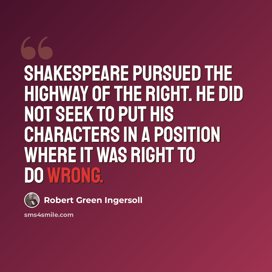 “Shakespeare pursued the highway of the right. He did not seek to put his characters in a position where it was right to do wrong.” quote by Robert Green Ingersoll