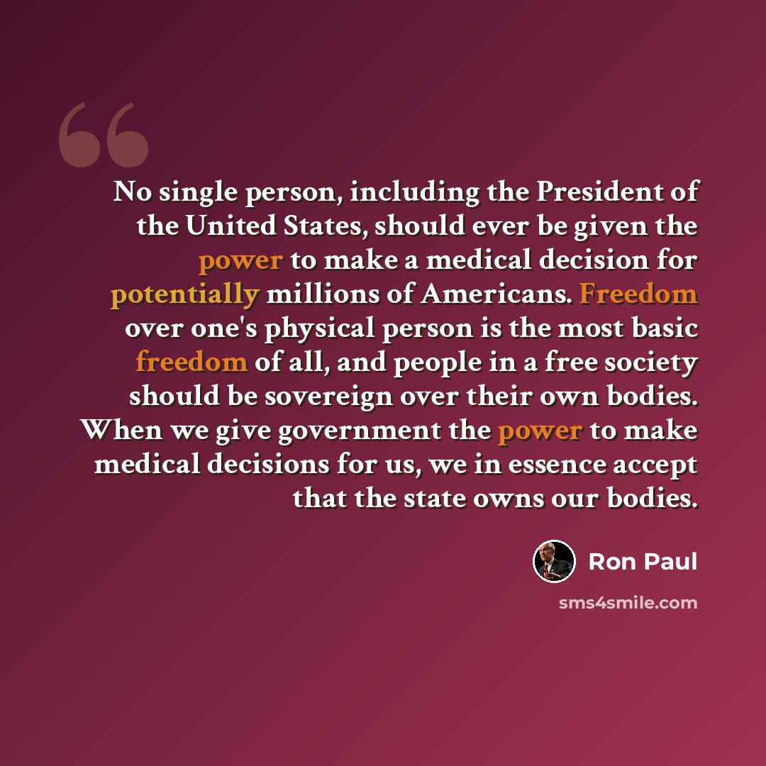 “No single person, including the President of the United States, should ever be given the power to make a medical decision for potentially millions of Americans. Freedom over one's physical person is the most basic freedom of all, and people in a free society should be sovereign over their own…” quote by Ron Paul