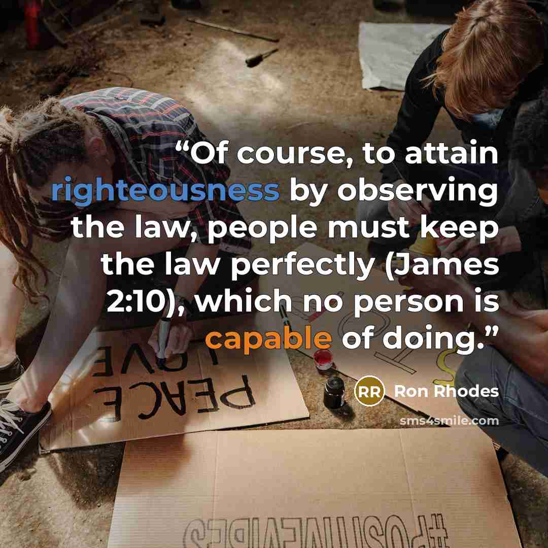 “Of course, to attain righteousness by observing the law, people must keep the law perfectly (James 2:10), which no person is capable of doing.” quote by Ron Rhodes