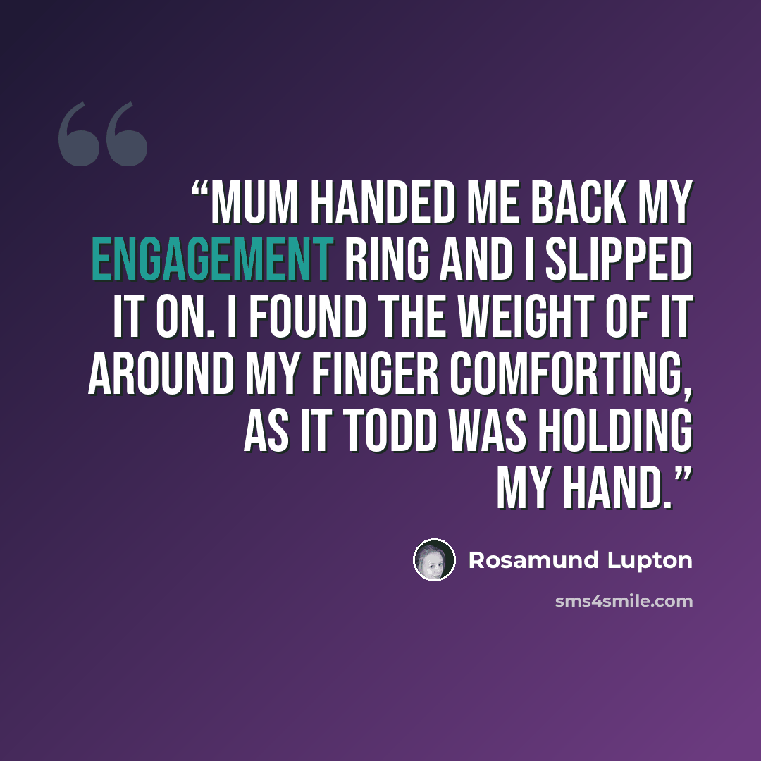 “Mum handed me back my engagement ring and I slipped it on. I found the weight of it around my finger comforting, as it Todd was holding my hand.” quote by Rosamund Lupton