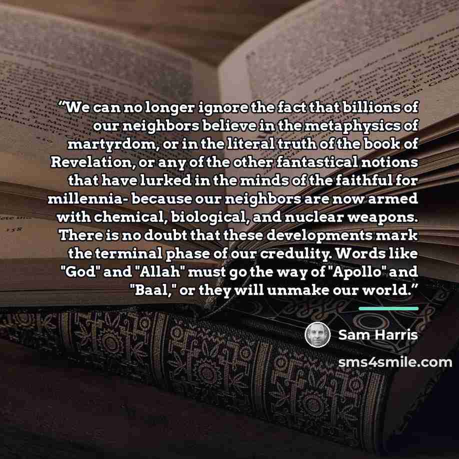 “We can no longer ignore the fact that billions of our neighbors believe in the metaphysics of martyrdom, or in the literal truth of the book of Revelation, or any of the other fantastical notions that have lurked in the minds of the faithful for millennia- because our neighbors are now armed with…” quote by Sam Harris