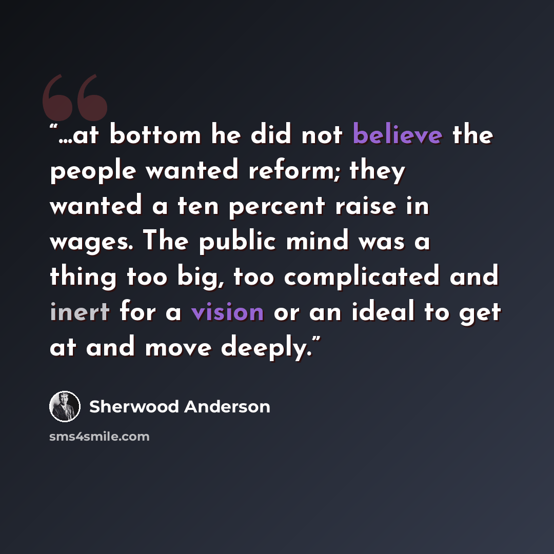 “...at bottom he did not believe the people wanted reform; they wanted a ten percent raise in wages. The public mind was a thing too big, too complicated and inert for a vision or an ideal to get at and move deeply.” quote by Sherwood Anderson