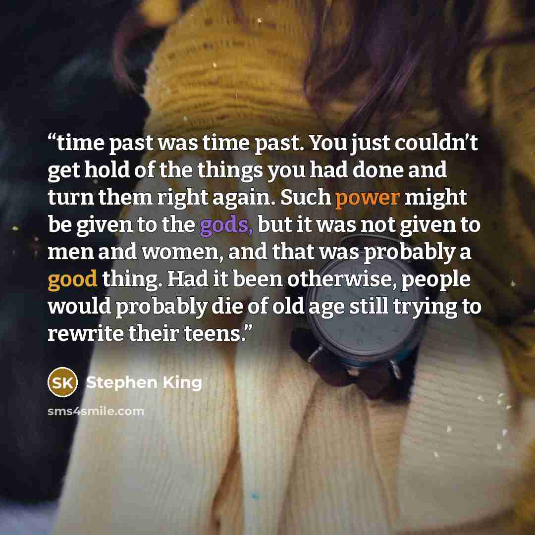 “time past was time past. You just couldn’t get hold of the things you had done and turn them right again. Such power might be given to the gods, but it was not given to men and women, and that was probably a good thing. Had it been otherwise, people would probably die of old age still trying to…” quote by Stephen King