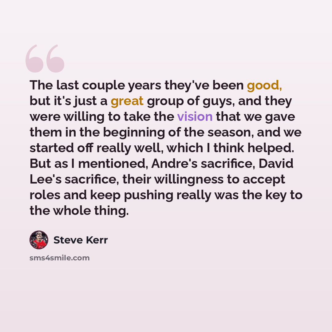 “The last couple years they've been good, but it's just a great group of guys, and they were willing to take the vision that we gave them in the beginning of the season, and we started off really well, which I think helped. But as I mentioned, Andre's sacrifice, David Lee's sacrifice, their…” quote by Steve Kerr