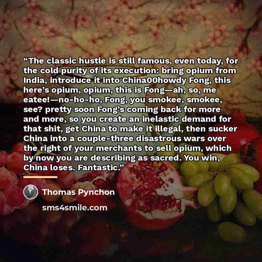 “The classic hustle is still famous, even today, for the cold purity of its execution: bring opium from India, introduce it into China00howdy Fong, this here’s opium, opium, this is Fong—ah, so, me eatee!—no-ho-ho, Fong, you smokee, smokee, see? pretty soon Fong’s coming back for more and more, so…” quote by Thomas Pynchon