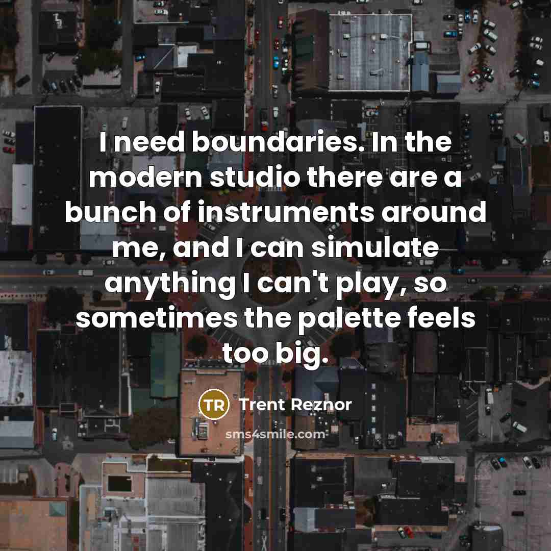 “I need boundaries. In the modern studio there are a bunch of instruments around me, and I can simulate anything I can't play, so sometimes the palette feels too big.” quote by Trent Reznor