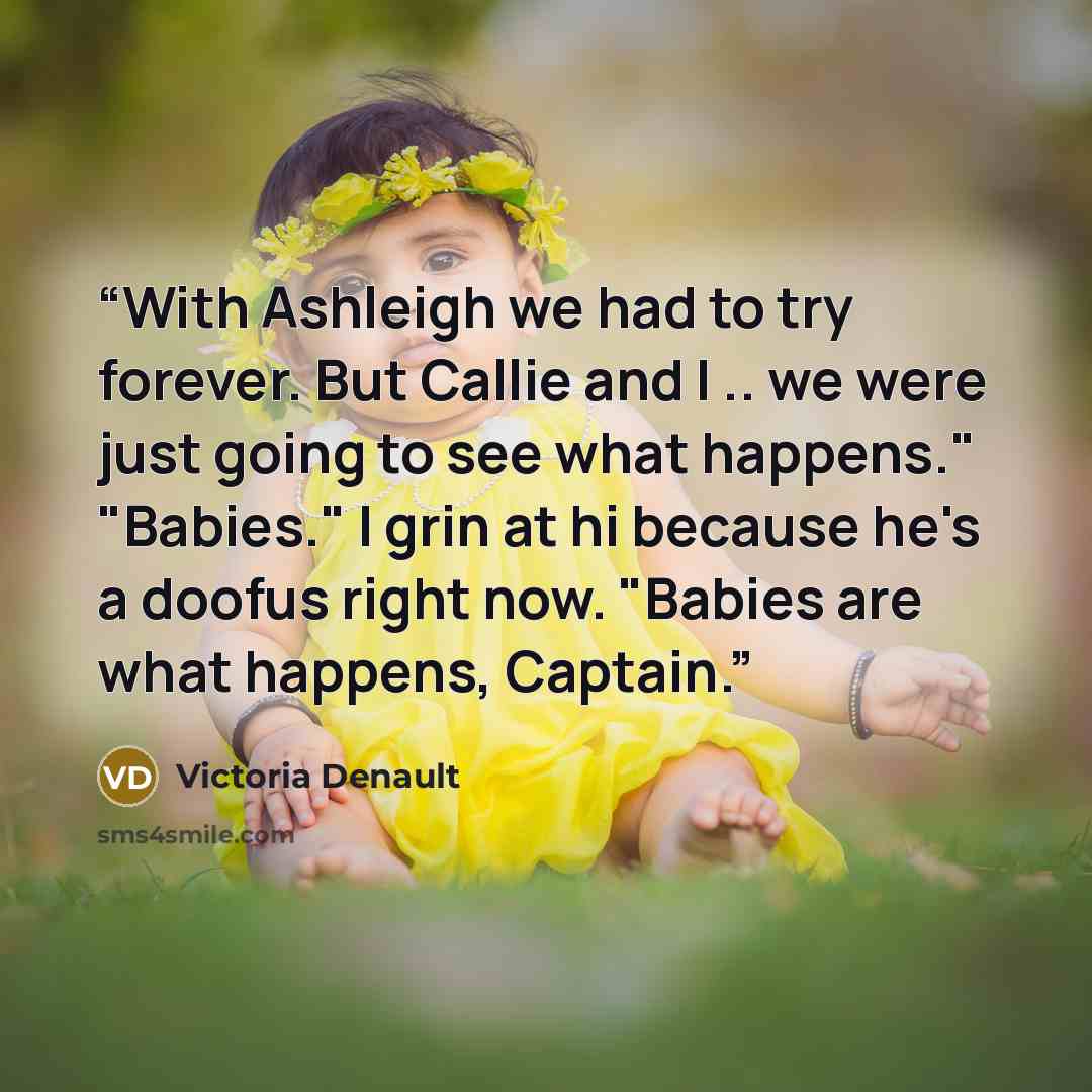 “With Ashleigh we had to try forever. But Callie and I .. we were just going to see what happens." "Babies." I grin at hi because he's a doofus right now. "Babies are what happens, Captain.” quote by Victoria Denault