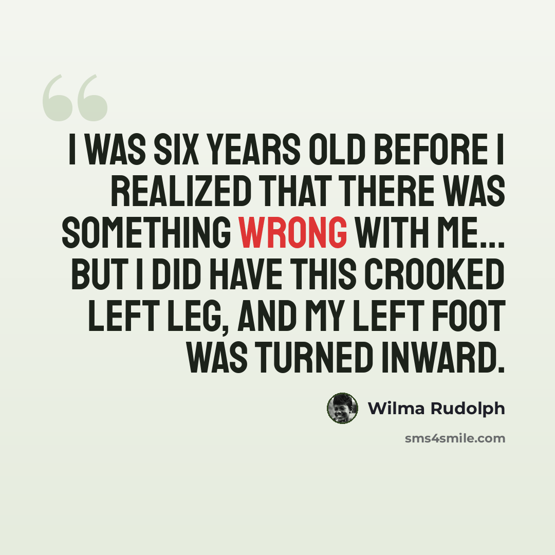 “I was six years old before I realized that there was something wrong with me... But I did have this crooked left leg, and my left foot was turned inward.” quote by Wilma Rudolph