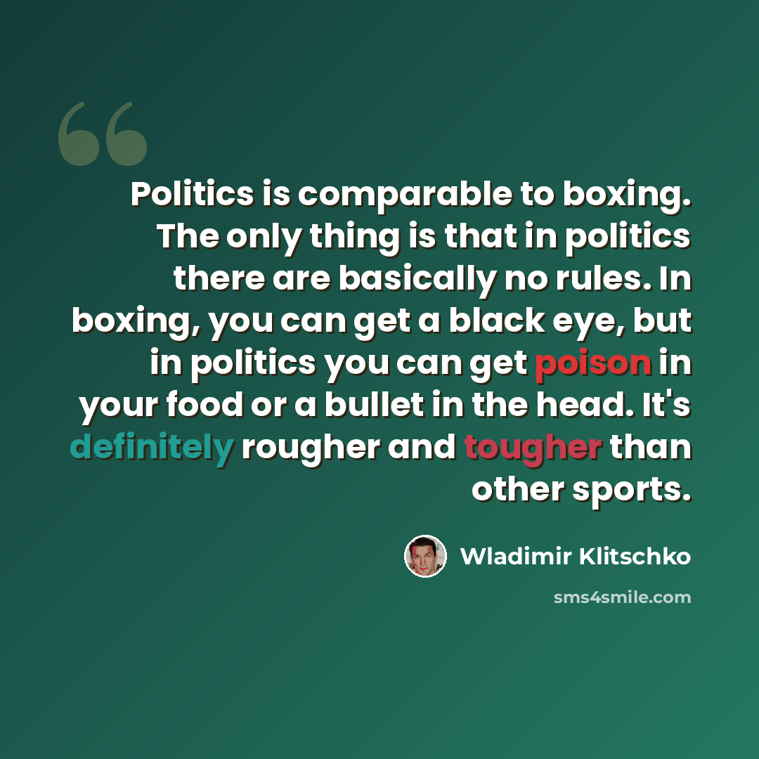 “Politics is comparable to boxing. The only thing is that in politics there are basically no rules. In boxing, you can get a black eye, but in politics you can get poison in your food or a bullet in the head. It's definitely rougher and tougher than other sports.” quote by Wladimir Klitschko
