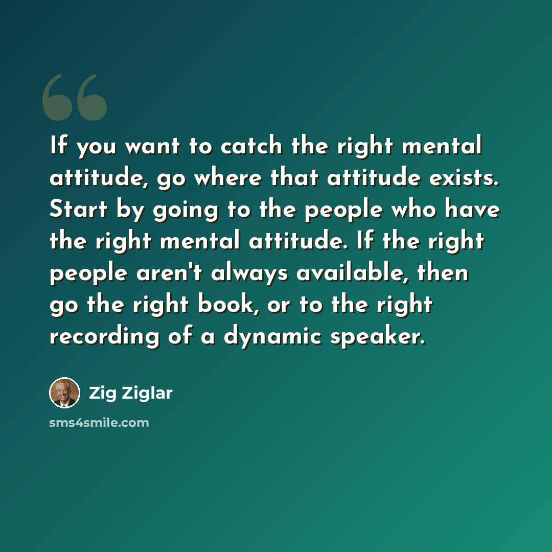 “If you want to catch the right mental attitude, go where that attitude exists. Start by going to the people who have the right mental attitude. If the right people aren't always available, then go the right book, or to the right recording of a dynamic speaker.” quote by Zig Ziglar