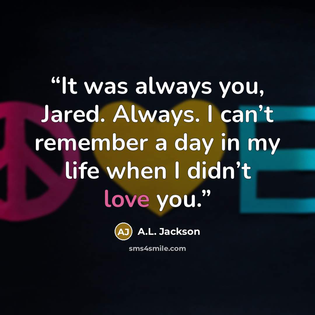 “It was always you, Jared. Always. I can’t remember a day in my life when I didn’t love you.” quote by A.L. Jackson