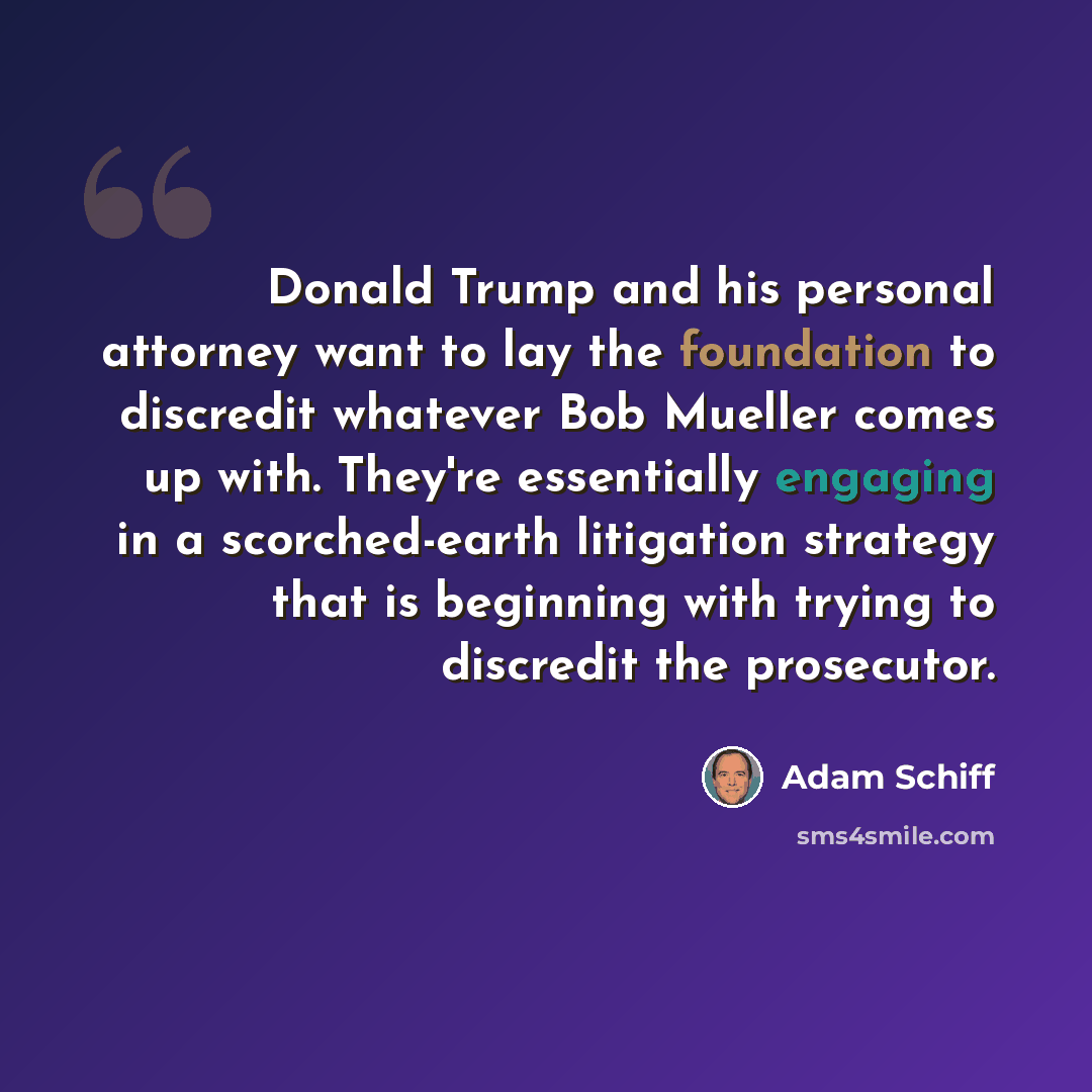 “Donald Trump and his personal attorney want to lay the foundation to discredit whatever Bob Mueller comes up with. They're essentially engaging in a scorched-earth litigation strategy that is beginning with trying to discredit the prosecutor.” quote by Adam Schiff