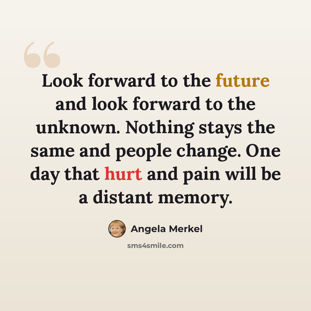 “Look forward to the future and look forward to the unknown. Nothing stays the same and people change. One day that hurt and pain will be a distant memory.” quote by Angela Merkel