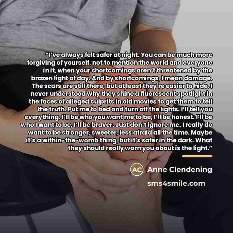 “I’ve always felt safer at night. You can be much more forgiving of yourself, not to mention the world and everyone in it, when your shortcomings aren’t threatened by the brazen light of day. And by shortcomings, I mean damage. The scars are still there, but at least they're easier to hide. I never…” quote by Anne Clendening