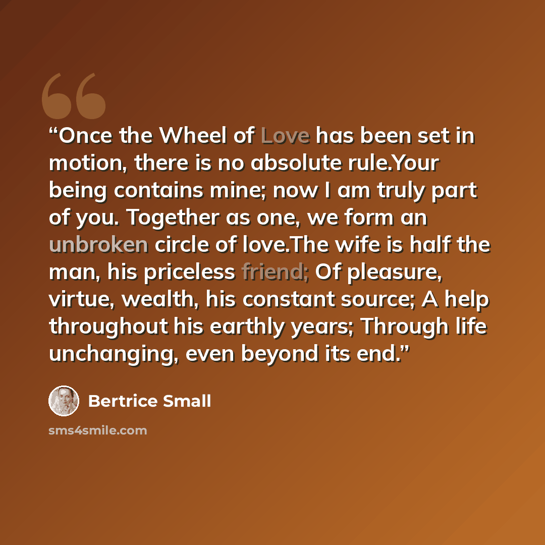 “Once the Wheel of Love has been set in motion, there is no absolute rule.Your being contains mine; now I am truly part of you. Together as one, we form an unbroken circle of love.The wife is half the man, his priceless friend; Of pleasure, virtue, wealth, his constant source; A help throughout his…” quote by Bertrice Small