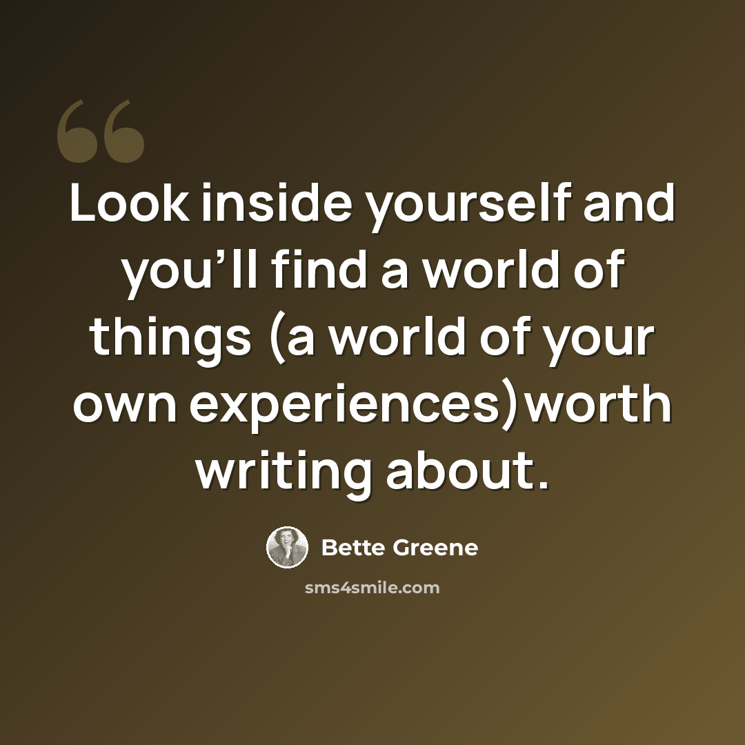 “Look inside yourself and you'll find a world of things (a world of your own experiences)worth writing about.” quote by Bette Greene