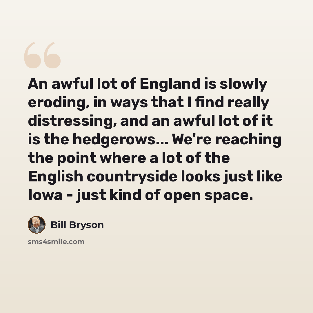 “An awful lot of England is slowly eroding, in ways that I find really distressing, and an awful lot of it is the hedgerows... We're reaching the point where a lot of the English countryside looks just like Iowa - just kind of open space.” quote by Bill Bryson