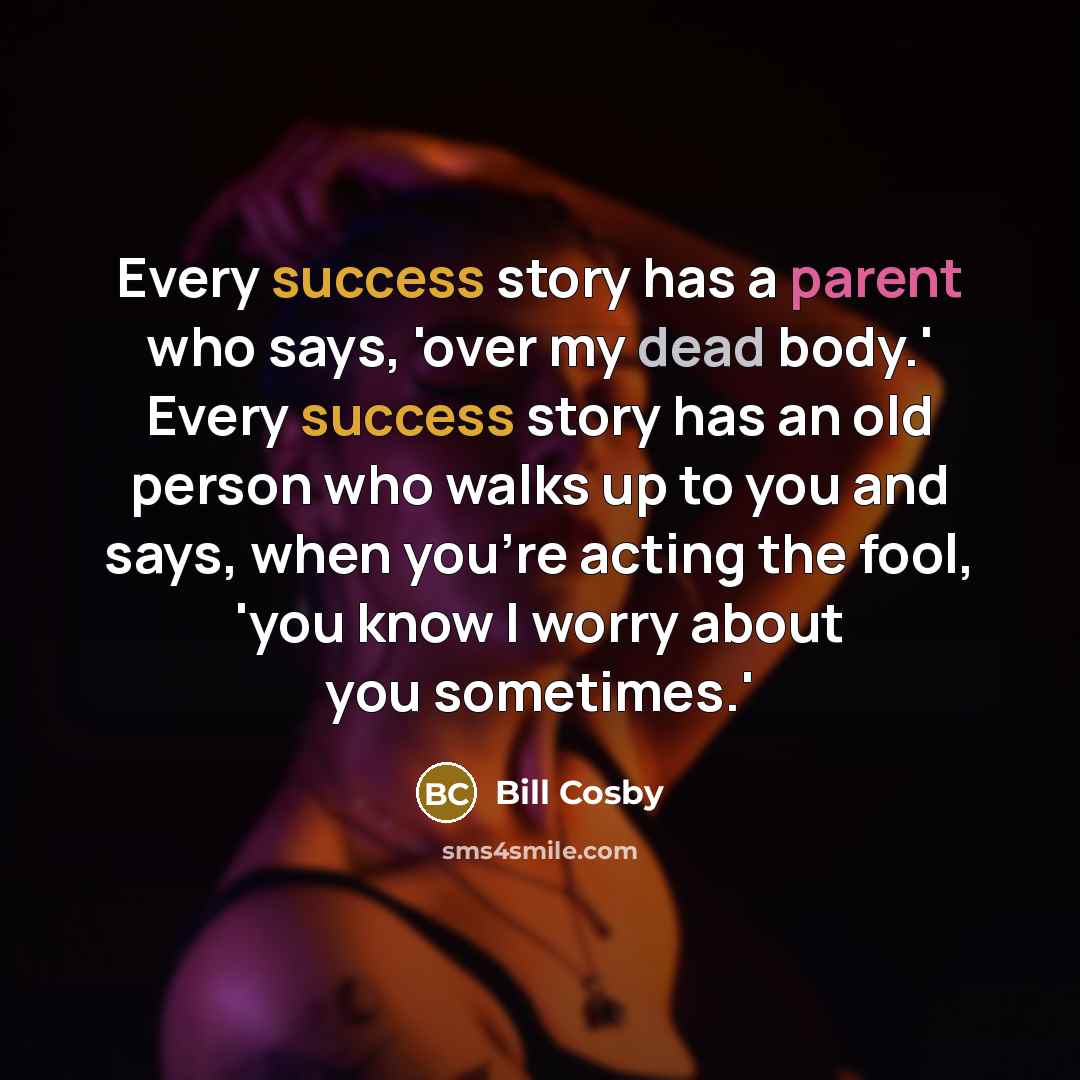 “Every success story has a parent who says, 'over my dead body.' Every success story has an old person who walks up to you and says, when you're acting the fool, 'you know I worry about you sometimes.'” quote by Bill Cosby
