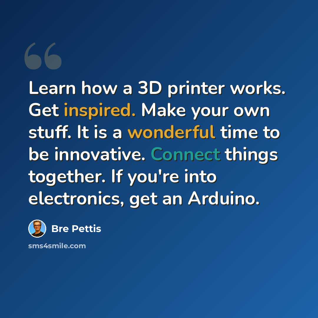 “Learn how a 3D printer works. Get inspired. Make your own stuff. It is a wonderful time to be innovative. Connect things together. If you're into electronics, get an Arduino.” quote by Bre Pettis