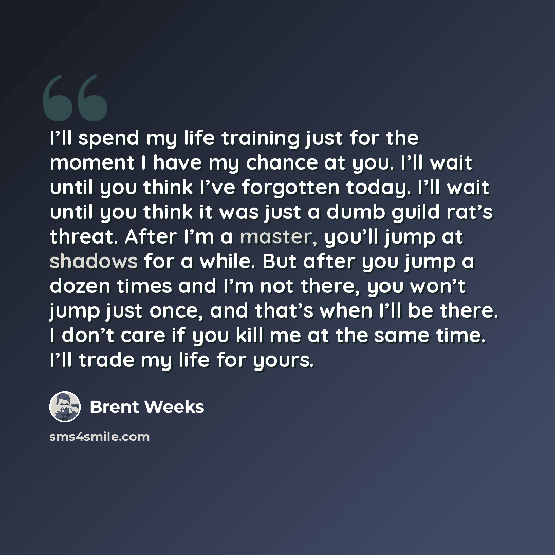 “I’ll spend my life training just for the moment I have my chance at you. I’ll wait until you think I’ve forgotten today. I’ll wait until you think it was just a dumb guild rat’s threat. After I’m a master, you’ll jump at shadows for a while. But after you jump a dozen times and I’m not there, you…” quote by Brent Weeks