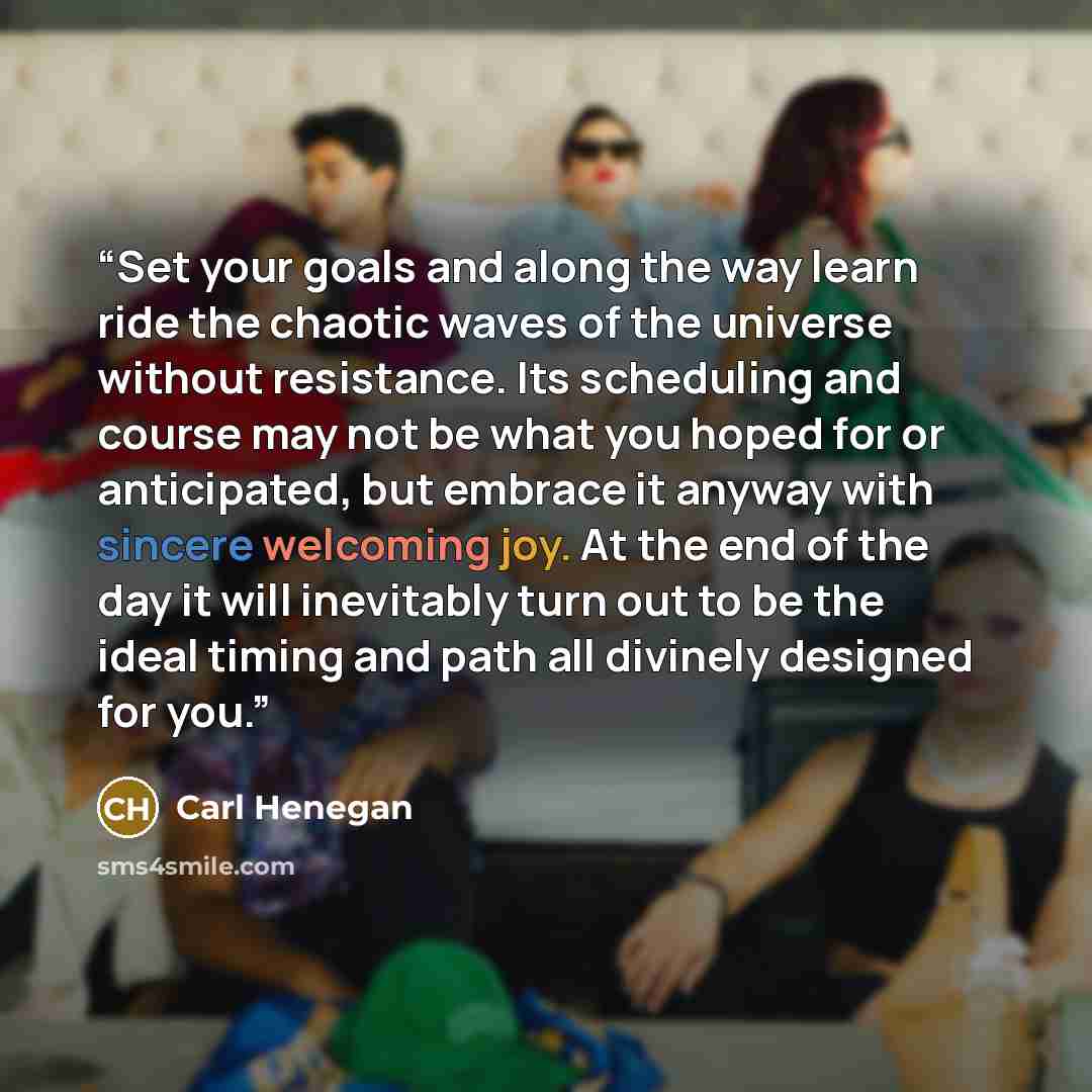 “Set your goals and along the way learn ride the chaotic waves of the universe without resistance. Its scheduling and course may not be what you hoped for or anticipated, but embrace it anyway with sincere welcoming joy. At the end of the day it will inevitably turn out to be the ideal timing and…” quote by Carl Henegan