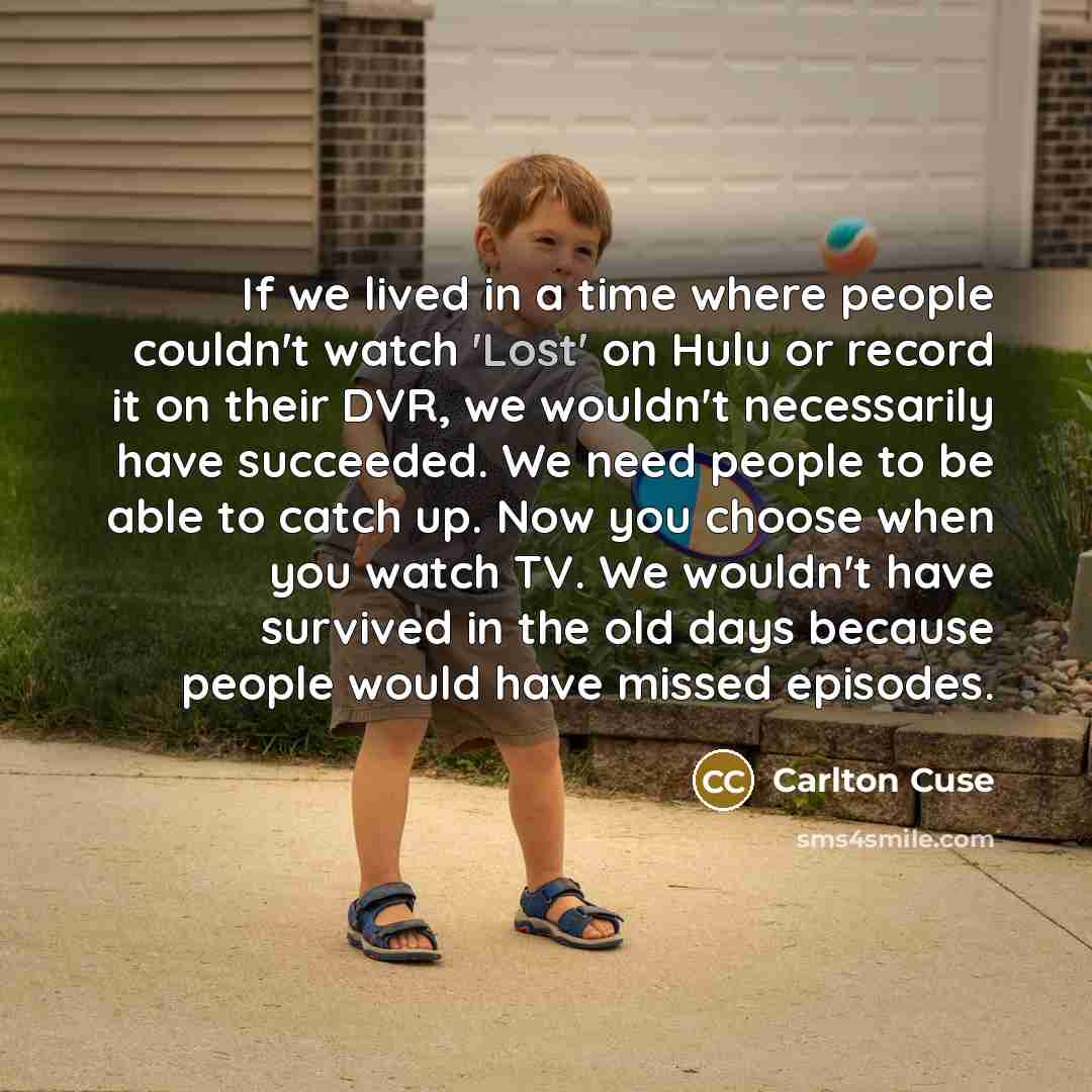 “If we lived in a time where people couldn't watch 'Lost' on Hulu or record it on their DVR, we wouldn't necessarily have succeeded. We need people to be able to catch up. Now you choose when you watch TV. We wouldn't have survived in the old days because people would have missed episodes.” quote by Carlton Cuse