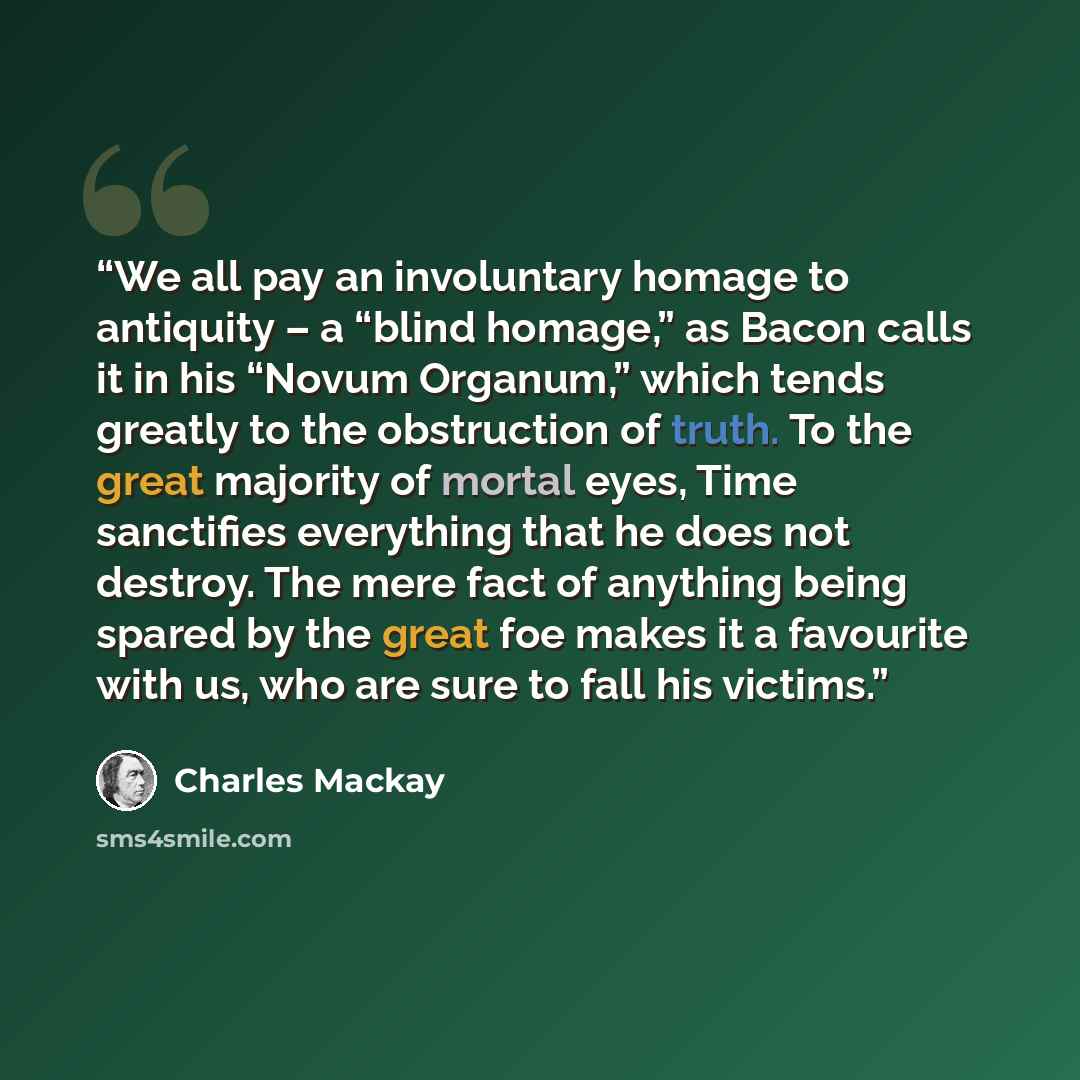 “We all pay an involuntary homage to antiquity – a “blind homage,” as Bacon calls it in his “Novum Organum,” which tends greatly to the obstruction of truth. To the great majority of mortal eyes, Time sanctifies everything that he does not destroy. The mere fact of anything being spared by the…” quote by Charles Mackay