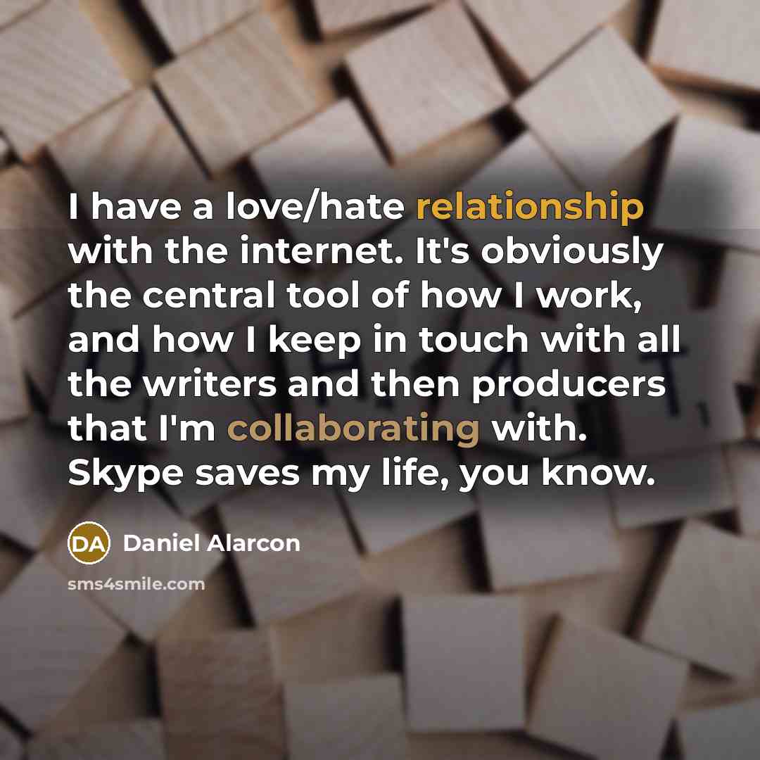 “I have a love/hate relationship with the internet. It's obviously the central tool of how I work, and how I keep in touch with all the writers and then producers that I'm collaborating with. Skype saves my life, you know.” quote by Daniel Alarcon