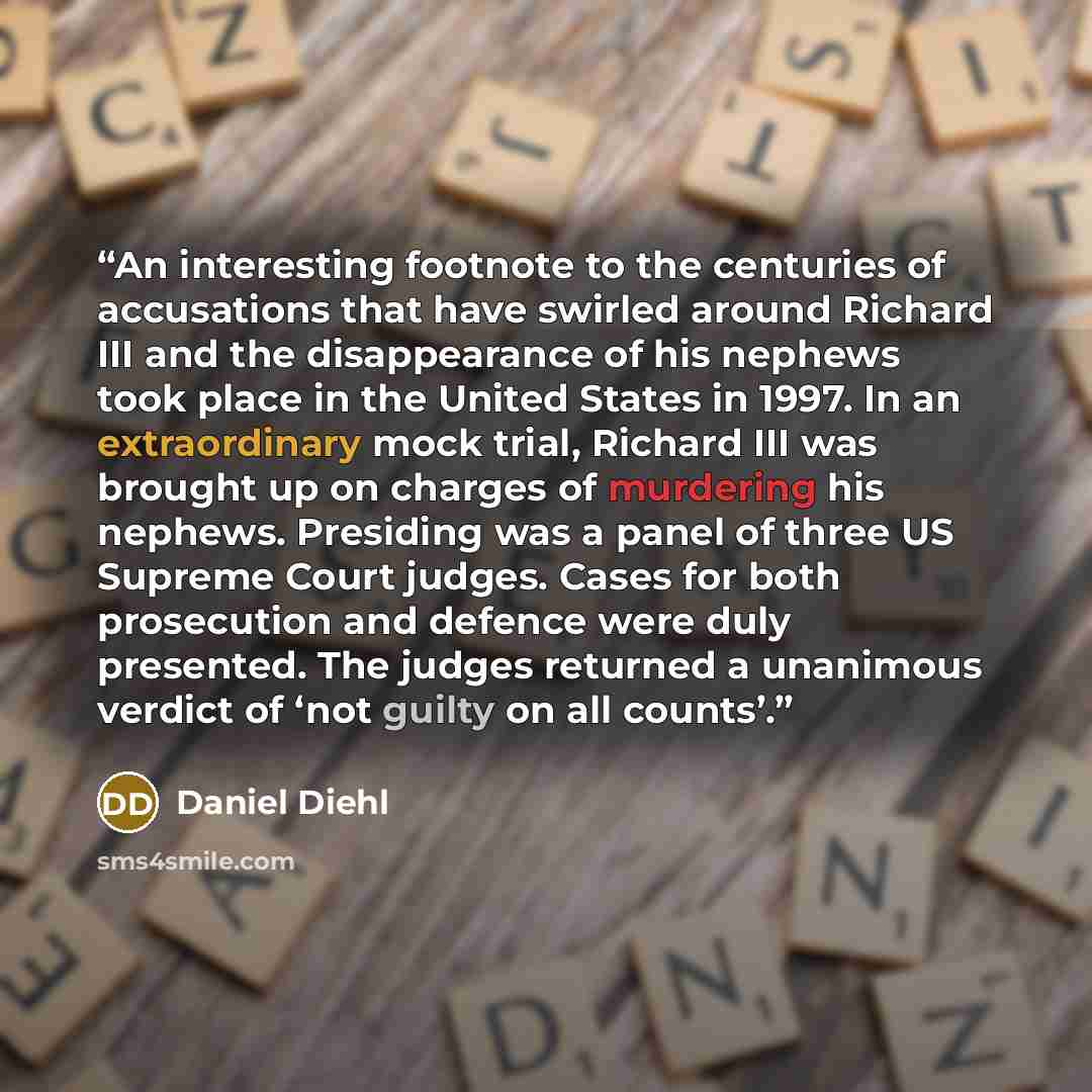 “An interesting footnote to the centuries of accusations that have swirled around Richard III and the disappearance of his nephews took place in the United States in 1997. In an extraordinary mock trial, Richard III was brought up on charges of murdering his nephews. Presiding was a panel of three…” quote by Daniel Diehl