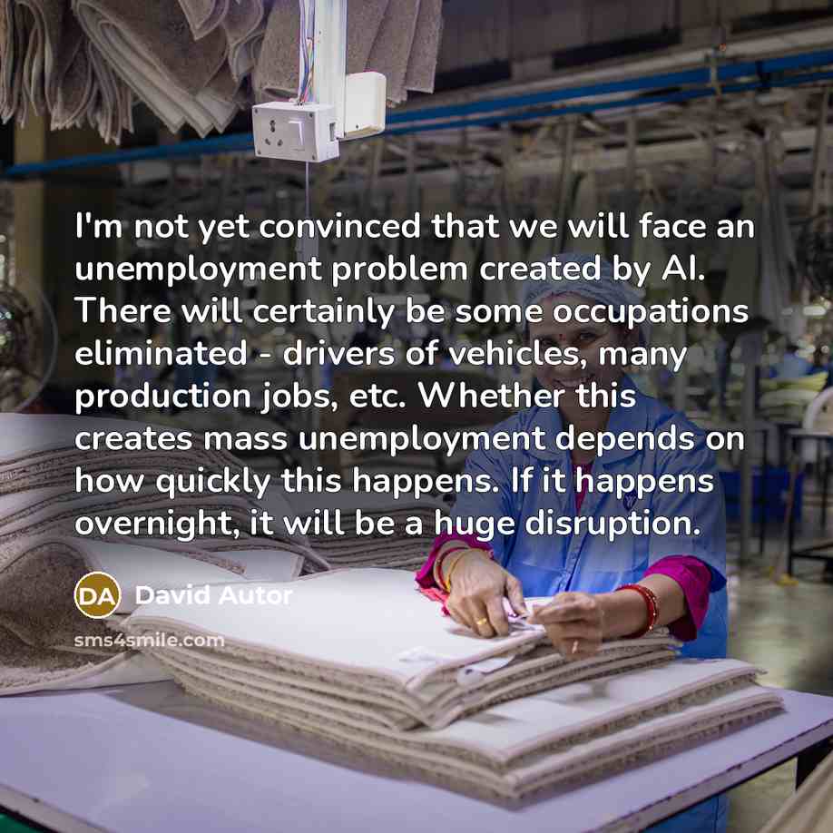 “I'm not yet convinced that we will face an unemployment problem created by AI. There will certainly be some occupations eliminated - drivers of vehicles, many production jobs, etc. Whether this creates mass unemployment depends on how quickly this happens. If it happens overnight, it will be a…” quote by David Autor