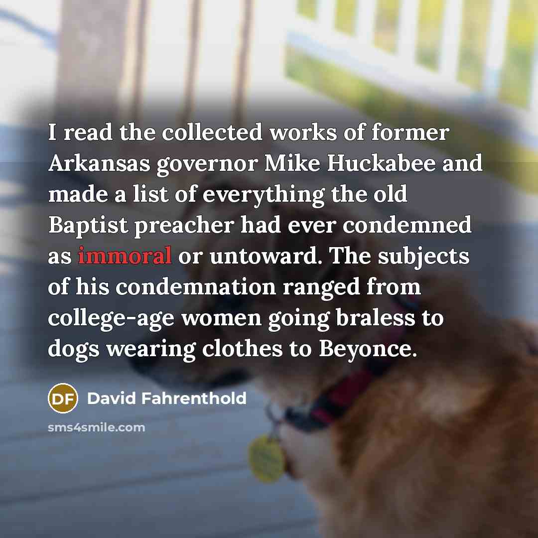 “I read the collected works of former Arkansas governor Mike Huckabee and made a list of everything the old Baptist preacher had ever condemned as immoral or untoward. The subjects of his condemnation ranged from college-age women going braless to dogs wearing clothes to Beyonce.” quote by David Fahrenthold