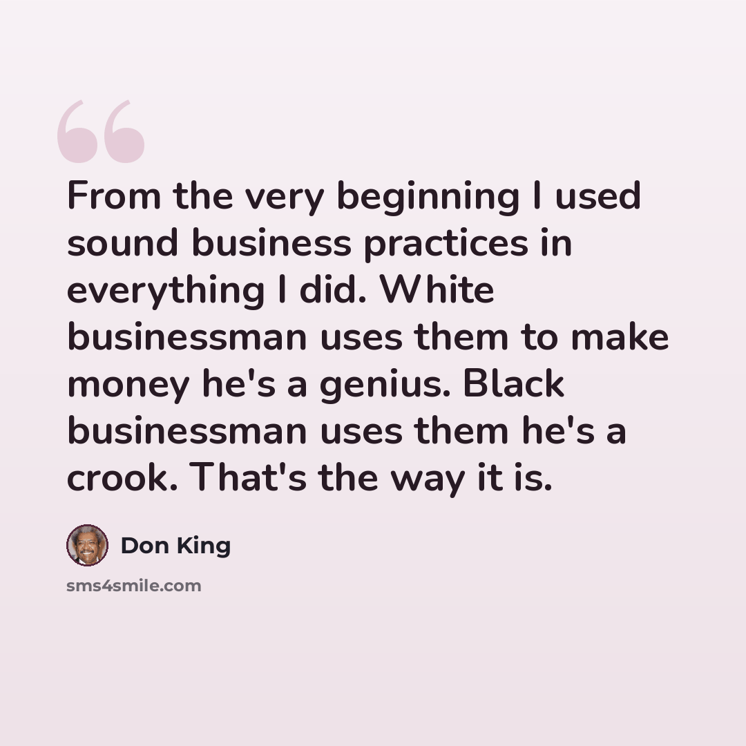 “From the very beginning I used sound business practices in everything I did. White businessman uses them to make money he's a genius. Black businessman uses them he's a crook. That's the way it is.” quote by Don King