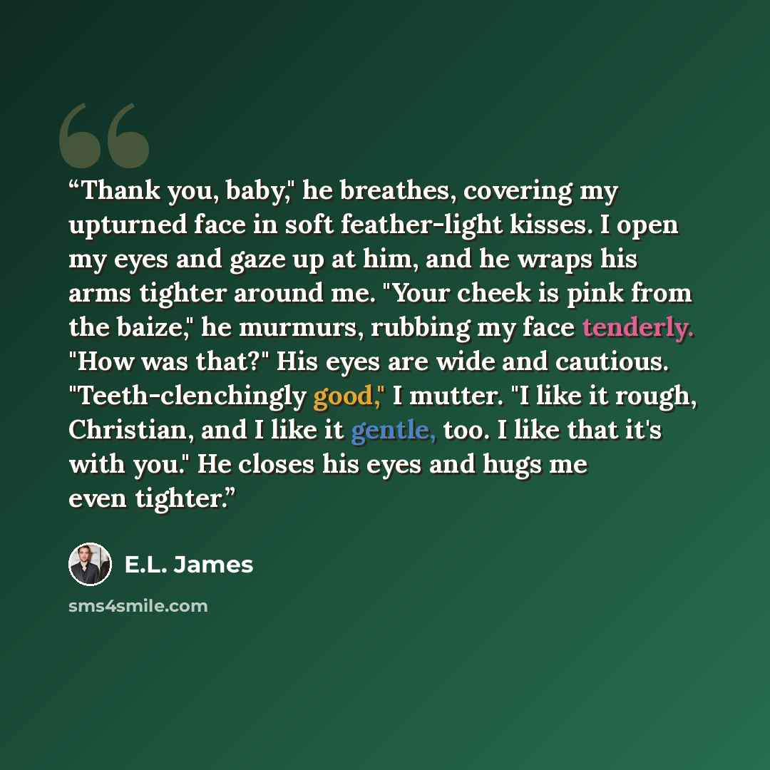 “Thank you, baby," he breathes, covering my upturned face in soft feather-light kisses. I open my eyes and gaze up at him, and he wraps his arms tighter around me. "Your cheek is pink from the baize," he murmurs, rubbing my face tenderly. "How was that?" His eyes are wide and cautious…” quote by E.L. James