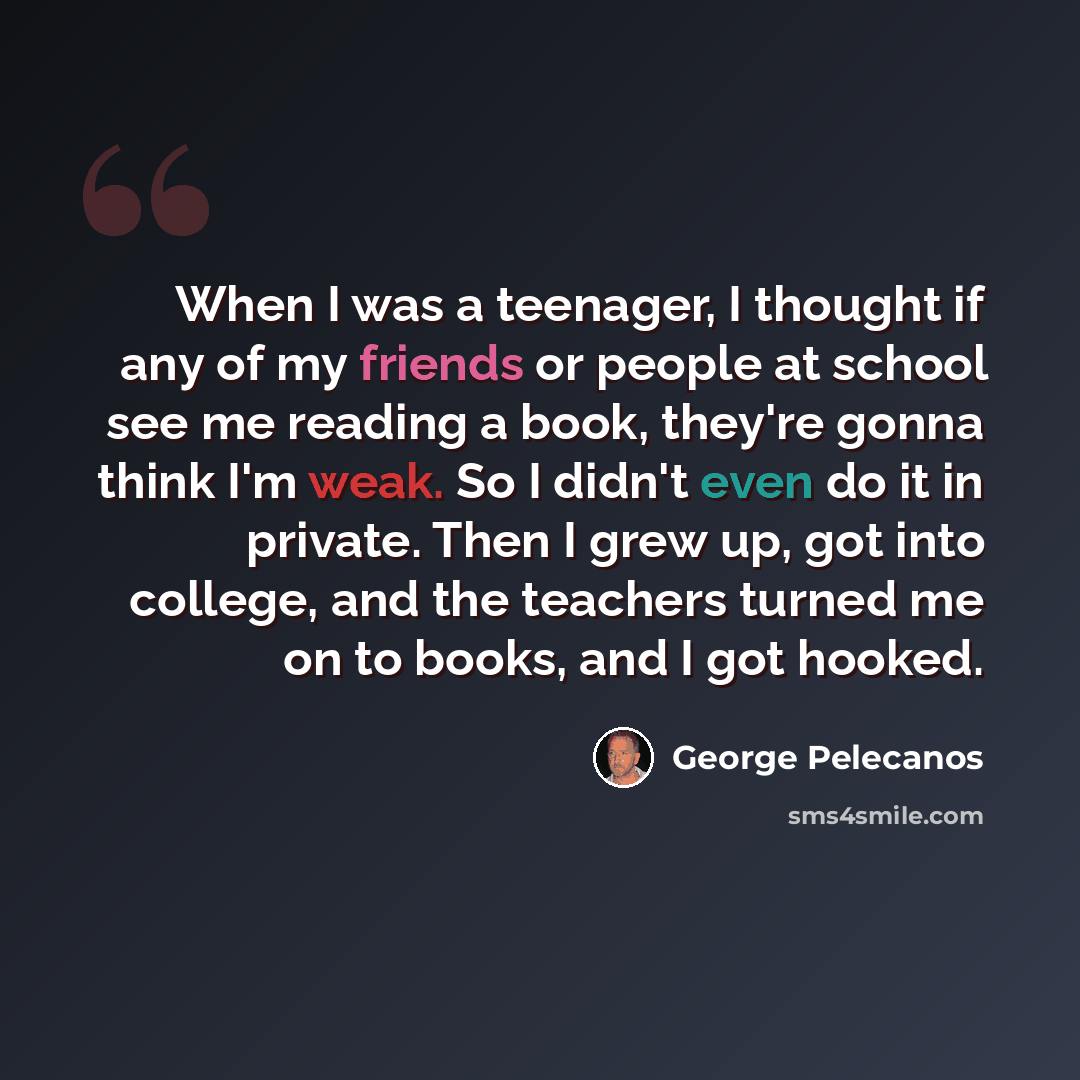 “When I was a teenager, I thought if any of my friends or people at school see me reading a book, they're gonna think I'm weak. So I didn't even do it in private. Then I grew up, got into college, and the teachers turned me on to books, and I got hooked.” quote by George Pelecanos