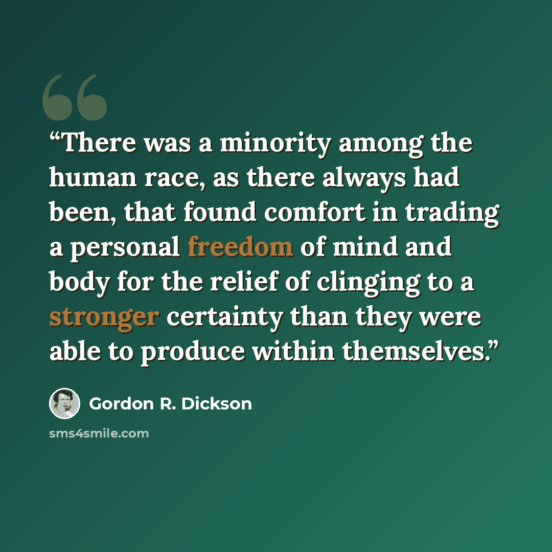 “There was a minority among the human race, as there always had been, that found comfort in trading a personal freedom of mind and body for the relief of clinging to a stronger certainty than they were able to produce within themselves.” quote by Gordon R. Dickson