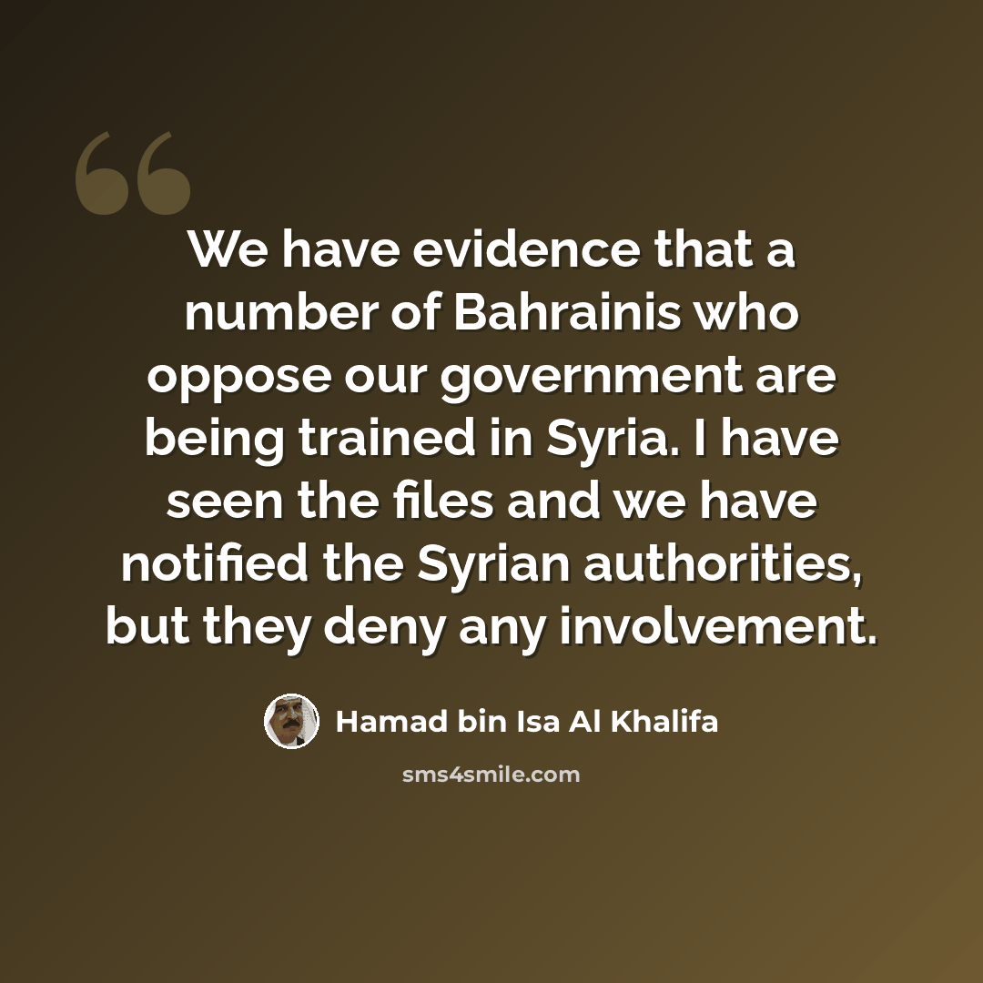 “We have evidence that a number of Bahrainis who oppose our government are being trained in Syria. I have seen the files and we have notified the Syrian authorities, but they deny any involvement.” quote by Hamad bin Isa Al Khalifa