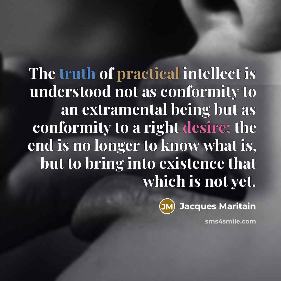 “The truth of practical intellect is understood not as conformity to an extramental being but as conformity to a right desire; the end is no longer to know what is, but to bring into existence that which is not yet.” quote by Jacques Maritain