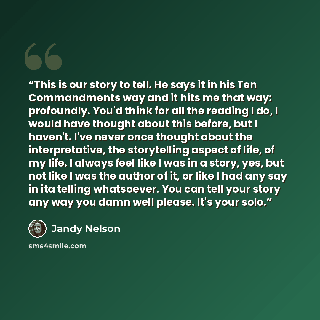 “This is our story to tell. He says it in his Ten Commandments way and it hits me that way: profoundly. You'd think for all the reading I do, I would have thought about this before, but I haven't. I've never once thought about the interpretative, the storytelling aspect of life, of my life. I…” quote by Jandy Nelson